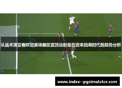 从战术演变看欧冠赛场禁区弧顶远射是否迎来回潮时代新趋势分析