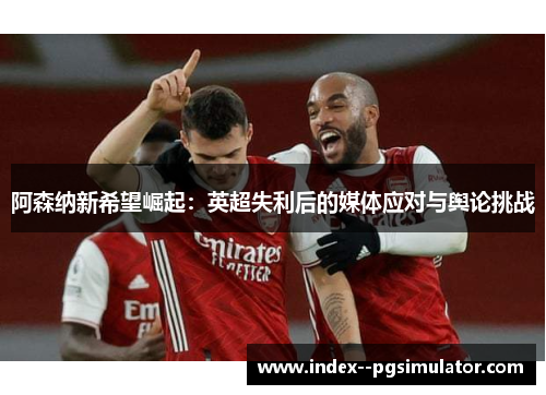 阿森纳新希望崛起：英超失利后的媒体应对与舆论挑战