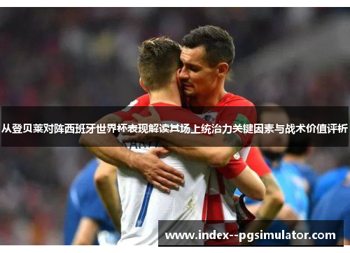 从登贝莱对阵西班牙世界杯表现解读其场上统治力关键因素与战术价值评析