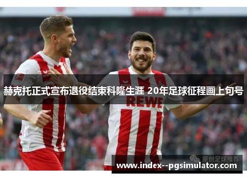 赫克托正式宣布退役结束科隆生涯 20年足球征程画上句号