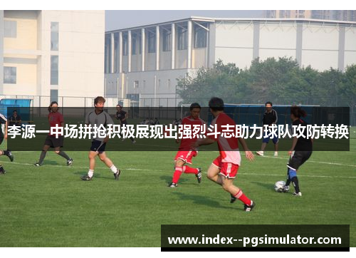 李源一中场拼抢积极展现出强烈斗志助力球队攻防转换