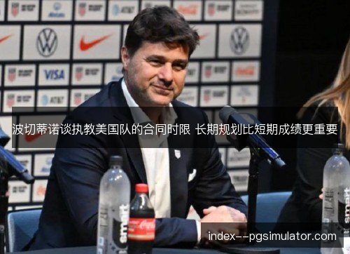 波切蒂诺谈执教美国队的合同时限 长期规划比短期成绩更重要